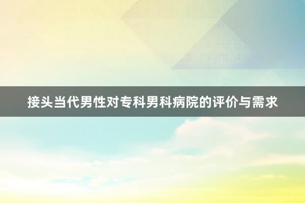 接头当代男性对专科男科病院的评价与需求